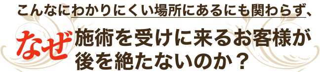 【こんなにわかりにくい場所にあるにも関わらず、なぜ施術を受けに来るお客様が後を絶たないのか?】